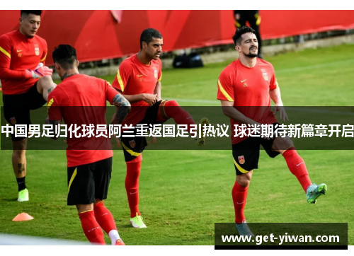 中国男足归化球员阿兰重返国足引热议 球迷期待新篇章开启 中国男足归化球员阿兰重返国足引热议 球迷期待新篇章开启