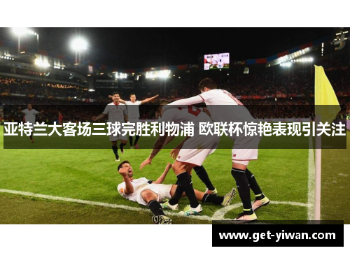 亚特兰大客场三球完胜利物浦 欧联杯惊艳表现引关注 亚特兰大客场三球完胜利物浦 欧联杯惊艳表现引关注