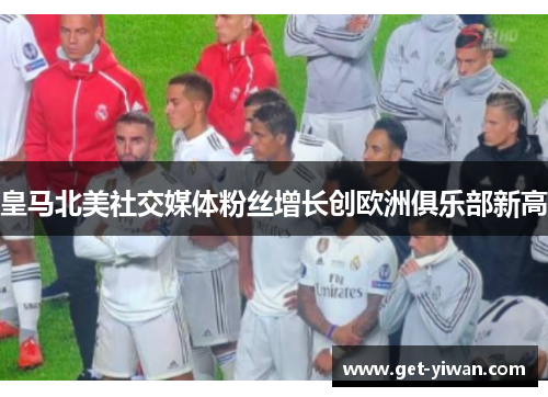 皇马北美社交媒体粉丝增长创欧洲俱乐部新高