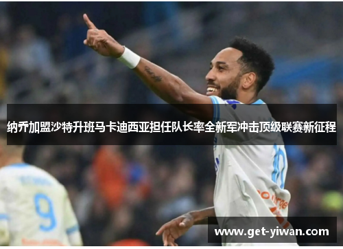 纳乔加盟沙特升班马卡迪西亚担任队长率全新军冲击顶级联赛新征程