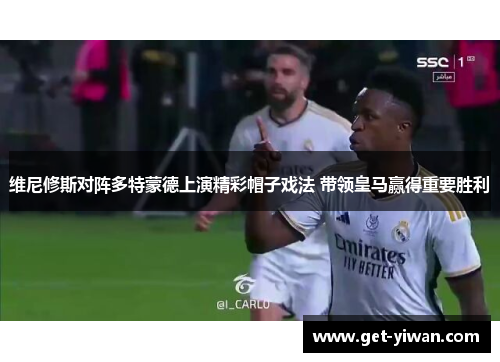 维尼修斯对阵多特蒙德上演精彩帽子戏法 带领皇马赢得重要胜利