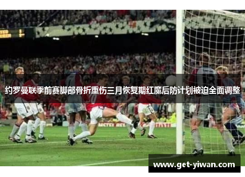 约罗曼联季前赛脚部骨折重伤三月恢复期红魔后防计划被迫全面调整