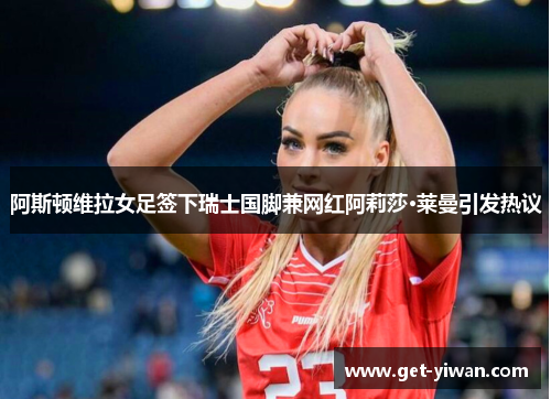阿斯顿维拉女足签下瑞士国脚兼网红阿莉莎·莱曼引发热议 阿斯顿维拉女足签下瑞士国脚兼网红阿莉莎·莱曼引发热议